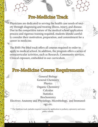 10
Pre-Medicine Track
Physicians are dedicated to serving the health care needs of soci-
ety through diagnosing and treating illness, injury, and disease.
Due to the competitive nature of the medical school application
process and rigorous training required, students should careful-
ly consider their motivation, preparation, and commitment for a
career in medicine.
The BMS-Pre Med track offers all courses required in order to
apply to medical school. In addition, the program offers a series of
extracurricular activities, such as Research, Community services,
Clinical exposure, embedded in our curriculum.
Pre-Medicine Course Requirements
General Biology
General Chemistry
Physics
Organic Chemistry
Calculus
Statistics
Biochemistry
Electives: Anatomy and Physiology, Microbiology, and Immunol-
ogy etc.
** Pre-Medicine track: includes required courses for application to podiatry, optometry and osteo-
pathic schools.
 
