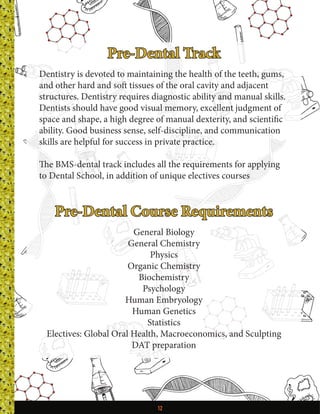 12
Pre-Dental Track
Dentistry is devoted to maintaining the health of the teeth, gums,
and other hard and soft tissues of the oral cavity and adjacent
structures. Dentistry requires diagnostic ability and manual skills.
Dentists should have good visual memory, excellent judgment of
space and shape, a high degree of manual dexterity, and scientific
ability. Good business sense, self-discipline, and communication
skills are helpful for success in private practice.
The BMS-dental track includes all the requirements for applying
to Dental School, in addition of unique electives courses
Pre-Dental Course Requirements
General Biology
General Chemistry
Physics
Organic Chemistry
Biochemistry
Psychology
Human Embryology
Human Genetics
Statistics
Electives: Global Oral Health, Macroeconomics, and Sculpting
DAT preparation
 