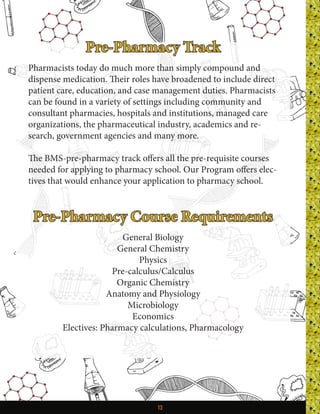13
Pre-Pharmacy Track
Pharmacists today do much more than simply compound and
dispense medication. Their roles have broadened to include direct
patient care, education, and case management duties. Pharmacists
can be found in a variety of settings including community and
consultant pharmacies, hospitals and institutions, managed care
organizations, the pharmaceutical industry, academics and re-
search, government agencies and many more.
The BMS-pre-pharmacy track offers all the pre-requisite courses
needed for applying to pharmacy school. Our Program offers elec-
tives that would enhance your application to pharmacy school.
Pre-Pharmacy Course Requirements
General Biology
General Chemistry
Physics
Pre-calculus/Calculus
Organic Chemistry
Anatomy and Physiology
Microbiology
Economics
Electives: Pharmacy calculations, Pharmacology
 
