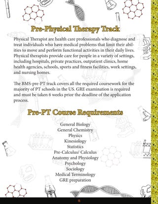 15
Pre-Physical Therapy Track
Physical Therapist are health care professionals who diagnose and
treat individuals who have medical problems that limit their abil-
ities to move and perform functional activities in their daily lives.
Physical therapists provide care for people in a variety of settings,
including hospitals, private practices, outpatient clinics, home
health agencies, schools, sports and fitness facilities, work settings,
and nursing homes.
The BMS-pre-PT track covers all the required coursework for the
majority of PT schools in the US. GRE examination is required
and must be taken 6 weeks prior the deadline of the application
process.
Pre-PT Course Requirements
General Biology
General Chemistry
Physics
Kinesiology
Statistics
Pre-Calculus/ Calculus
Anatomy and Physiology
Psychology
Sociology
Medical Terminology
GRE preparation
 
