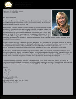3
Dear Prospective Student,
Do you want to be a medical doctor? A surgeon? A physician assistant? A dentist? A phar-
macist? A scientist? Or do you want to advance your career in nursing? The Bachelor of
Science in Biomedical Sciences is right for you!
Our Bachelor of Science in Biomedical Sciences provides an integrated learning, research
opportunities, community health engagement, and leadership training that prepares grad-
uates for professional or advanced degrees in health care or biomedicine. 
The lower division core curriculum provides a strong foundation in basic sciences, in ad-
dition to the unique CDU core themes to prepare our graduates to disseminate the CDU
mission. The CDU advantage includes core courses on cultural diversity education, global
comparative health disparities, underserved community engagement, and sociopolitical dynamic of health embedded in the
Biomedical Sciences curriculum.
The upper division curriculum is tailored to individual career goals, such as pre-medicine, pre-nursing, pre-physician assistant,
pre-pharmacy, pre-physical therapy and pre-dentistry. In addition, we offer pre-professional admission exam preparation under
our Integrative Biomedical Sciences Courses. Our doctoral prepared faculty is committed to student success.
Tutoring and skills development classes are offered to ensure that your time at CDU will be productive and successful.
We offer unique research opportunities for undergraduate students, and we look forward to sharing the excitement of our re-
search interests with you. Working directly with a research mentor, students are afforded opportunities to work on projects that
are at the forefront of scientific advances in areas such as cancer, obesity, cardio-metabolic disorders, HIV and neurobiology,
amongst others. Community engagement research is also a key component of the undergraduate program.
If you are passionate and committed to become a health professions leader, I invite you to come and visit our campus. As a
student in the Biomedical Sciences program, you will be immersed in an extremely cooperative community that seeks to provide
excellence in education, research, leadership and service to CDU’s students and underserved communities.
Sincerely,
Monica Ferrini, M.S., Ph.D.
Associate Professor
Chair, Department of Health and Life Sciences
College of Science & Health
Department of Health & Life Sciences
College of Science & Health
Charles R. Drew University
Of Medicine and Sciencence
Pioneering in Health and Education
 