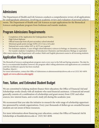 5
Admissions
The Department of Health and Life Sciences conducts a comprehensive review of all applications
for undergraduate admission, involving an academic review and evaluation of personal achieve-
ments. The Department of Health and Life Sciences accepts applications for the Biomedical
Sciences undergraduate program from freshman and transfer students.
Program Admissions Requirements
•	 Completion of the Application for Undergraduate Studies.
•	 High School diploma
•	 Official transcript from all post secondary school attended
•	 Minimum grade point average (GPA) of 2.5 (on a 4.0 scale)
•	 National test scores (either SAT or ACT) are required
•	 For freshman students: A year of high school laboratory sciences in biology, or chemistry, or physics.
•	 For transfer students: Completion of Introductory Chemistry and Introductory Biology or equivalent
After matriculation, the Department will conduct Math and English placement exams to all incoming students.
Application filing periods
The Biomedical Sciences undergraduate program starts every year in the Fall and Spring semesters. The date be-
low is a recommended deadline; however, the program offers rolling admissions and applications are considered
until the enrollment capacity has been reached.
Deadline: March 1
For more information, contact the Office of Admissions at admissionsinfo@cdrewu.edu or at (323) 563-4839. 
Apply at www.cdrewu.edu/apply
Fees, Tuition, and Estimated Student Budget 
We are committed to helping students finance their education; the Office of Financial Aid and
Scholarships works closely with all students who need financial assistance. A financial aid award
generally consists of a combination of scholarships and grant money from CDU and other
sources, low-interest loans, and a work-study job during the academic year.
We recommend that you take the initiative to research the wide range of scholarship opportuni-
ties sponsored by outside organizations. Every year thousands of dollars go un-awarded because
students are not aware of these resources.
For more information about financing your education, contact the Office of Financial Aid &
Scholarships at finaid@cdrewu.edu or  (323) 563-4838. 
 