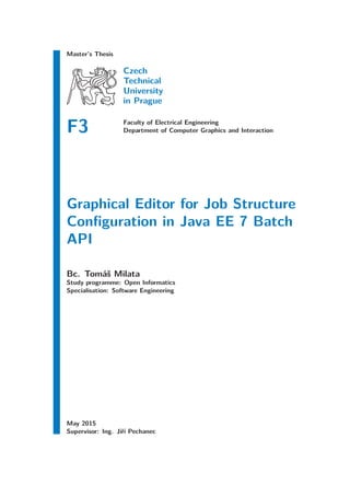 Master’s Thesis
Czech
Technical
University
in Prague
F3 Faculty of Electrical Engineering
Department of Computer Graphics and Interaction
Graphical Editor for Job Structure
Conﬁguration in Java EE 7 Batch
API
Bc. Tomáš Milata
Study programme: Open Informatics
Specialisation: Software Engineering
May 2015
Supervisor: Ing. Jiří Pechanec
 