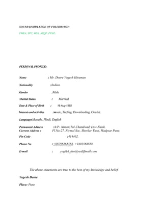SOUND KNOWLEDGE OF FOLLOWING:-
FMEA, SPC, MSA, APQP, PPAP.
PERSONAL PROFILE:
Name : Mr. Deore Yogesh Hiraman
Nationality :Indian.
Gender :Male
Marital Status : Married
Date & Place of Birth : 16 Aug 1985
Interests and activities :music, Surfing, Downloading, Cricket.
LanguagesMarathi, Hindi, English
Permanent Address :A/P- Nimon,Tal-Chandwad, Dist-Nasik.
Current Address : Fl.No:27, Nirmal Soc, Shevkar Vasti, Hadpsar Pune.
Pin Code :414402.
Phone No :+08796565558, +9403568858
E-mail : yogi16_deo@rediffmail.com
The above statements are true to the best of my knowledge and belief.
Yogesh Deore
Place: Pune
 