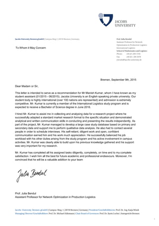 1
Bremen, September 9th, 2015
Dear Madam or Sir,
This letter is intended to serve as a recommendation for Mr Manish Kumar, whom I have known as my
student assistant (01/2015 - 06/2015). Jacobs University is an English speaking private university. Our
student body is highly international (over 100 nations are represented) and admission is extremely
competitive. Mr. Kumar is currently a member of the International Logistics study program and is
expected to receive a Bachelor of Science degree in June 2016.
I hired Mr. Kumar to assist me in collecting and analysing data for a research project where he
successfully adapted a standard market research format to the specific situation and demonstrated
analytical and written communication skills in conducting and presenting the results independently. As
part of the project, Mr. Kumar managed to develop a large case study database based on primary and
secondary data and support me to perform qualitative data analysis. He also had to contact several
people in order to schedule interviews. His self-reliant, diligent work and open, confident
communication earned him and his work much appreciation. He successfully balanced his job
workload with his other duties arising from the study program and his active involvement in campus
activities. Mr. Kumar was clearly able to build upon his previous knowledge gathered and his support
was very important for my research.
Mr. Kumar has completed all his assigned tasks diligently, completely, on time and to my complete
satisfaction. I wish him all the best for future academic and professional endeavours. Moreover, I’m
convinced that he will be a valuable addition to your team
Prof. Julia Bendul
Assistant Professor for Network Optimization in Production Logistics
To Whom it May Concern
 