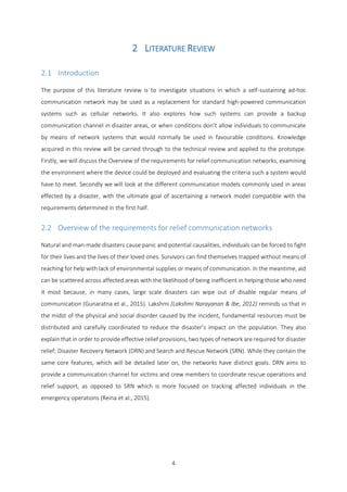 4
2 LITERATURE REVIEW
2.1 Introduction
The purpose of this literature review is to investigate situations in which a self-sustaining ad-hoc
communication network may be used as a replacement for standard high-powered communication
systems such as cellular networks. It also explores how such systems can provide a backup
communication channel in disaster areas, or when conditions don’t allow individuals to communicate
by means of network systems that would normally be used in favourable conditions. Knowledge
acquired in this review will be carried through to the technical review and applied to the prototype.
Firstly, we will discuss the Overview of the requirements for relief communication networks, examining
the environment where the device could be deployed and evaluating the criteria such a system would
have to meet. Secondly we will look at the different communication models commonly used in areas
effected by a disaster, with the ultimate goal of ascertaining a network model compatible with the
requirements determined in the first half.
2.2 Overview of the requirements for relief communication networks
Natural and man-made disasters cause panic and potential causalities, individuals can be forced to fight
for their lives and the lives of their loved ones. Survivors can find themselves trapped without means of
reaching for help with lack of environmental supplies or means of communication. In the meantime, aid
can be scattered across affected areas with the likelihood of being inefficient in helping those who need
it most because, in many cases, large scale disasters can wipe out of disable regular means of
communication (Gunaratna et al., 2015). Lakshmi (Lakshmi Narayanan & Ibe, 2012) reminds us that in
the midst of the physical and social disorder caused by the incident, fundamental resources must be
distributed and carefully coordinated to reduce the disaster’s impact on the population. They also
explain that in order to provide effective relief provisions, two types of network are required for disaster
relief; Disaster Recovery Network (DRN) and Search and Rescue Network (SRN). While they contain the
same core features, which will be detailed later on, the networks have distinct goals. DRN aims to
provide a communication channel for victims and crew members to coordinate rescue operations and
relief support, as opposed to SRN which is more focused on tracking affected individuals in the
emergency operations (Reina et al., 2015).
 