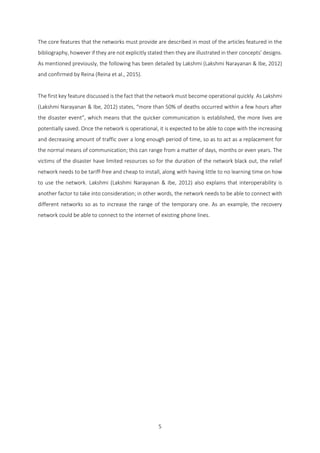 5
The core features that the networks must provide are described in most of the articles featured in the
bibliography, however if they are not explicitly stated then they are illustrated in their concepts’ designs.
As mentioned previously, the following has been detailed by Lakshmi (Lakshmi Narayanan & Ibe, 2012)
and confirmed by Reina (Reina et al., 2015).
The first key feature discussed is the fact that the network must become operational quickly. As Lakshmi
(Lakshmi Narayanan & Ibe, 2012) states, “more than 50% of deaths occurred within a few hours after
the disaster event”, which means that the quicker communication is established, the more lives are
potentially saved. Once the network is operational, it is expected to be able to cope with the increasing
and decreasing amount of traffic over a long enough period of time, so as to act as a replacement for
the normal means of communication; this can range from a matter of days, months or even years. The
victims of the disaster have limited resources so for the duration of the network black out, the relief
network needs to be tariff-free and cheap to install, along with having little to no learning time on how
to use the network. Lakshmi (Lakshmi Narayanan & Ibe, 2012) also explains that interoperability is
another factor to take into consideration; in other words, the network needs to be able to connect with
different networks so as to increase the range of the temporary one. As an example, the recovery
network could be able to connect to the internet of existing phone lines.
 