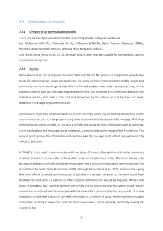 6
2.3 Communication models
2.3.1 Overview of Ad communication models
There are six main types of ad hoc models concerning disaster networks: Mobile Ad
hoc NETworks (MANETs), Vehicular Ad hoc NETworks (VANETs), Delay Tolerant Networks (DTNs),
Wireless Sensor Networks (WSNs), Wireless Mesh Networks (WMNs),
and TETRA Reina (Reina et al., 2015), although only a select few are suitable for spontaneous, ad hoc
communication systems.
2.3.2 VANETs
Reina (Reina et al., 2015) explains that basic Vehicular Ad hoc NETworks are designed to provide two
levels of communication, single and multi-hop, the same as most communication models. Single hop
communication is an exchange of data which is limited between two nodes at any one time; in this
example, a traffic light can hold data regarding traffic flow, and exchange this information between the
individual vehicles that pass it. The data isn’t forwarded by the vehicle once it has been received,
therefore it is a single hop communication.
Alternatively, multi-hop communication is a system whereby nodes rely on routing protocols to create
a communication path to a target point using other intermediate nodes to carry the message. Multi-hop
communication allows a node, in this case a vehicle, the ability to send information such as warnings,
alarm notifications and messages, to its neighbour, a second node within range of the first device. This
second point receives the information and can then pass the message on to a third, who will send it to
a fourth, and so on.
In VANETs, this is used to communicate with two types of nodes, other vehicles and nodes commonly
attached to road structures referred to as static nodes or infrastructure nodes. This intern allows us to
distinguish between a vehicle, vehicle communication and a vehicle, infrastructure communication. This
is confirmed by Conti (Conti & Giordano, 2007), although Reina (Reina et al., 2015) continues by saying
that only vehicle to vehicle communication is suitable in a disaster situation as the event could have
disabled the road units, so vehicle, to infrastructure communication would be impaired. While Conti
(Conti & Giordano, 2007) neither confirms nor denies this, he does state that the system would require
a minimum number of vehicles equipped with the device for communication to be possible. It is also
important to note that a disaster can affect the roads in a number of ways, rendering them unusable
and unsafe, resulting in fewer cars - and therefore fewer nodes - on the network, potentially causing the
system to fail.
 