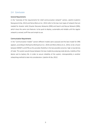 9
2.4 Conclusion
General Requirements
In the “overview of the requirements for relief communication network” section, Lakshmi (Lakshmi
Narayanan & Ibe, 2012) and Reina (Reina et al., 2015) refer to the two main types of network that are
needed for disaster relief, Disaster Recovery Networks (DRN) and Search and Rescue Network (SRN),
which share the same core features: to be quick to deploy, sustainable and reliable until the regular
network is revived, tariff-free and simple to use.
Communication Requirements
In the “communication models” section different models were assessed and the best model for DRN
appears, according to Nishiyama (Nishiyama et al., 2014) and Reina (Reina et al., 2015), to be a fusion
between MANETs and DTNs as this provides flexibility in the two possible scenarios: high vs low density
of node. This system would choose between the two models by analysing node density, mobility of the
device and its battery life. In order to secure reliability of the system, interoperability is another
networking method to take into consideration. (Lakshmi & Ibe, 2012)
 