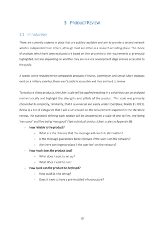 10
3 PRODUCT REVIEW
3.1 Introduction
There are currently systems in place that are publicly available and aim to provide a second network
which is independent from others, although most are either in a research or testing phase. The choice
of products which have been evaluated are based on their proximity to the requirements as previously
highlighted, but also depending on whether they are in a late development stage and are accessible to
the public.
A search online revealed three comparable products: FireChat, Commotion and Serval. More products
exist on a military scale but these aren’t publicly accessible and thus are hard to review.
To evaluate these products, the Likert scale will be applied resulting in a value that can be analysed
mathematically and highlight the strengths and pitfalls of the product. This scale was primarily
chosen for its simplicity, familiarity, that it is universal and easily understood (Gee, March 11 2013).
Below is a list of categories that I will assess based on the requirements explored in the literature
review, the questions refining each section will be answered on a scale of one to five, one being
‘very poor’ and five being ‘very good’ (See individual product Likert scales in Appendix B)
- How reliable is the product?
- What are the chances that the message will reach its destination?
- Is the message guaranteed to be received if the user is on the network?
- Are there contingency plans if the user isn’t on the network?
- How much does the product cost?
- What does it cost to set up?
- What does it cost to run?
- How quick can the product be deployed?
- How quick is it to set up?
- Does it have to have a pre-installed infrastructure?
 