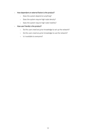 11
- How dependant on external factors is the product?
- Does the system depend on anything?
- Does the system require high node density?
- Does the system require high node mobility?
- How user friendly is the product?
- Do the users need any prior knowledge to set up the network?
- Do the users need any prior knowledge to use the network?
- Is it available to everyone?
 