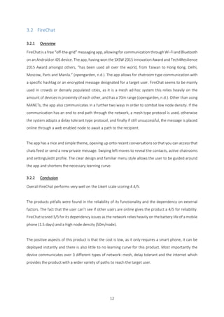 12
3.2 FireChat
3.2.1 Overview
FireChat is a free “off-the-grid” messaging app, allowing for communication through Wi-Fi and Bluetooth
on an Android or iOS device. The app, having won the SXSW 2015 Innovation Award and Tech4Resilience
2015 Award amongst others, “has been used all over the world, from Taiwan to Hong Kong, Delhi,
Moscow, Paris and Manila.” (opengarden, n.d.). The app allows for chatroom type communication with
a specific hashtag or an encrypted message designated for a target user. FireChat seems to be mainly
used in crowds or densely populated cities, as it is a mesh ad-hoc system this relies heavily on the
amount of devices in proximity of each other, and has a 70m range (opengarden, n.d.). Other than using
MANETs, the app also communicates in a further two ways in order to combat low node density. If the
communication has an end to end path through the network, a mesh type protocol is used, otherwise
the system adopts a delay tolerant type protocol, and finally if still unsuccessful, the message is placed
online through a web enabled node to await a path to the recipient.
The app has a nice and simple theme, opening up onto recent conversations so that you can access that
chats feed or send a new private message. Swiping left moves to reveal the contacts, active chatrooms
and settings/edit profile. The clear design and familiar menu style allows the user to be guided around
the app and shortens the necessary learning curve.
3.2.2 Conclusion
Overall FireChat performs very well on the Likert scale scoring 4.4/5.
The products pitfalls were found in the reliability of its functionality and the dependency on external
factors. The fact that the user can’t see if other users are online gives the product a 4/5 for reliability.
FireChat scored 3/5 for its dependency issues as the network relies heavily on the battery life of a mobile
phone (1.5 days) and a high node density (50m/node).
The positive aspects of this product is that the cost is low, as it only requires a smart phone, it can be
deployed instantly and there is also little to no learning curve for this product. Most importantly the
device communicates over 3 different types of network: mesh, delay tolerant and the internet which
provides the product with a wider variety of paths to reach the target user.
 