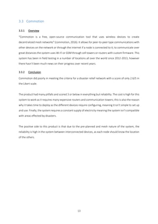 13
3.3 Commotion
3.3.1 Overview
“Commotion is a free, open-source communication tool that uses wireless devices to create
decentralized mesh networks” (commotion, 2016). It allows for peer-to-peer type communications with
other devices on the network or through the internet if a node is connected to it; to communicate over
great distances the system uses Wi-Fi or GSM through cell towers or routers with custom firmware. This
system has been in field testing in a number of locations all over the world since 2012-2013, however
there hasn’t been much news on their progress over recent years.
3.3.2 Conclusion
Commotion did poorly in meeting the criteria for a disaster relief network with a score of only 2.6/5 in
the Likert scale.
The product had many pitfalls and scored 3 or below in everything but reliability. The cost is high for this
system to work as it requires many expensive routers and communication towers; this is also the reason
why it takes time to deploy as the different devices require configuring, meaning it isn’t simple to set up
and use. Finally, the system requires a constant supply of electricity meaning the system isn’t compatible
with areas effected by disasters.
The positive side to this product is that due to the pre-planned and mesh nature of the system, the
reliability is high in the system between interconnected devices, as each node should know the location
of the others.
 