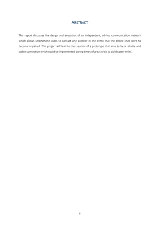 ii
ABSTRACT
This report discusses the design and execution of an independent, ad-hoc communication network
which allows smartphone users to contact one another in the event that the phone lines were to
become impaired. This project will lead to the creation of a prototype that aims to be a reliable and
stable connection which could be implemented during times of great crisis to aid disaster relief.
Final Year Individual Project COMP168
BSc (Hons) Computer Science
Due Date: 18th April 2016
Words: 1874
 