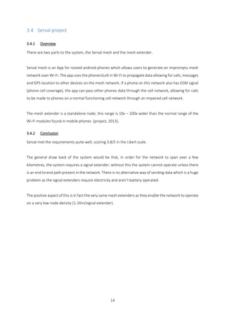 14
3.4 Serval project
3.4.1 Overview
There are two parts to the system, the Serval mesh and the mesh extender.
Serval mesh is an App for rooted android phones which allows users to generate an impromptu mesh
network over Wi-Fi. The app uses the phones built in Wi-Fi to propagate data allowing for calls, messages
and GPS location to other devices on the mesh network. If a phone on this network also has GSM signal
(phone cell coverage), the app can pass other phones data through the cell network, allowing for calls
to be made to phones on a normal functioning cell network through an impaired cell network.
The mesh extender is a standalone node; this range is 10x – 100x wider than the normal range of the
Wi-Fi modules found in mobile phones (project, 2013).
3.4.2 Conclusion
Serval met the requirements quite well, scoring 3.8/5 in the Likert scale.
The general draw back of the system would be that, in order for the network to span over a few
kilometres, the system requires a signal extender; without this the system cannot operate unless there
is an end to end path present in the network. There is no alternative way of sending data which is a huge
problem as the signal extenders require electricity and aren’t battery operated.
The positive aspect of this is in fact the very same mesh extenders as they enable the network to operate
on a very low node density (1-2Km/signal extender).
 