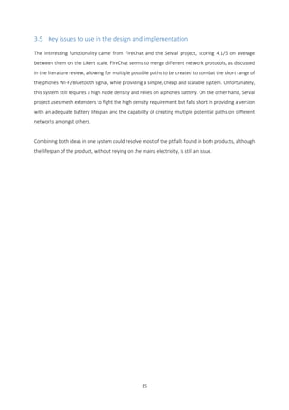 15
3.5 Key issues to use in the design and implementation
The interesting functionality came from FireChat and the Serval project, scoring 4.1/5 on average
between them on the Likert scale. FireChat seems to merge different network protocols, as discussed
in the literature review, allowing for multiple possible paths to be created to combat the short range of
the phones Wi-Fi/Bluetooth signal, while providing a simple, cheap and scalable system. Unfortunately,
this system still requires a high node density and relies on a phones battery. On the other hand, Serval
project uses mesh extenders to fight the high density requirement but falls short in providing a version
with an adequate battery lifespan and the capability of creating multiple potential paths on different
networks amongst others.
Combining both ideas in one system could resolve most of the pitfalls found in both products, although
the lifespan of the product, without relying on the mains electricity, is still an issue.
 