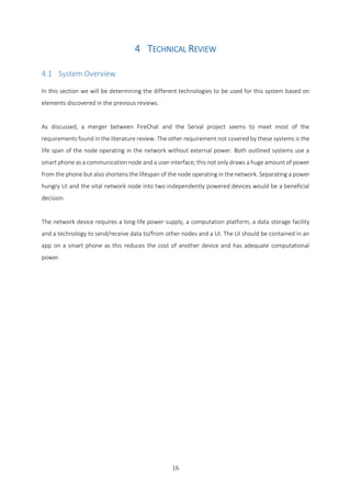 16
4 TECHNICAL REVIEW
4.1 System Overview
In this section we will be determining the different technologies to be used for this system based on
elements discovered in the previous reviews.
As discussed, a merger between FireChat and the Serval project seems to meet most of the
requirements found in the literature review. The other requirement not covered by these systems is the
life span of the node operating in the network without external power. Both outlined systems use a
smart phone as a communication node and a user interface; this not only draws a huge amount of power
from the phone but also shortens the lifespan of the node operating in the network. Separating a power
hungry UI and the vital network node into two independently powered devices would be a beneficial
decision.
The network device requires a long-life power supply, a computation platform, a data storage facility
and a technology to send/receive data to/from other nodes and a UI. The UI should be contained in an
app on a smart phone as this reduces the cost of another device and has adequate computational
power.
 