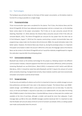 17
4.2 Technologies
The hardware was primarily chosen on the basis of their power consumption, as the battery needs to
function for as long as possible on a single charge.
4.2.1 Processing technology
Three microcontroller types were considered for this device: The Pi Zero, the Arduino Nano and the
Atmel ATmega328. All three have adequate processing power and are a compact size, so the deciding
factor comes down to the power consumption. The Pi Zero on its own consumes around 30 mA
(Geerling, November 27, 2015) whereas the Arduino Nano consumes around 17mA if the LEDs are
removed (Baoshi, 2012). The Atmel ATmega328 can consume far less power than the other two at
6.7mA (Schwartz, August 7, 2013) but this requires constructing a custom microcontroller base and
programming a sleep mode into the device (Arne & Asmund, 2006); this would ultimately make it the
better option. However, the Arduino Nano was chosen as, during the prototype phase, it is important
that power consumption is taken into account. While this is the case, the language used on the Arduino
Nano can be similar to the Atmel ATmega328 and so it would be relatively straightforward to migrate
the code when required after the prototyping phase.
4.2.2 Communication technology
Bluetooth was chosen as the wireless technology for this project as, following research into different
communication modules, it became apparent that there are some drastic differences; whilst constantly
streaming, Bluetooth can use 45mA (Anon., March 2010), in comparison to Wi-Fi which used 100+mA
(fab-lab.eu, 2015). It should be noted that while Bluetooth and Wi-Fi require this amount of current
while constantly streaming, if programmed correctly, these modules could be used more economically
and power consumption could be almost halved.
4.2.3 Storage technology
To aid security and stability of a device such as this it is important to have non-volatile storage to ensure
that preferences and data aren’t lost, even in the absence of power. The Arduino Nano uses SRAM -
volatile storage - and EEPROM, which is only used to store code but not run-time data. To solve this
issue, an SD Card and Reader is required to save data; as an added benefit, this also aides the limiting
2KB of SRAM included in the Arduino Nano. A Sandisk 8GB was chosen as these were the smallest card
available at the time of purchase, although a smaller card would be more than adequate. If each
message takes up 5KB on the card, 200,000 messages could be stored per GB. It is important to note
that the Reader will consume about 25mA of current of constant use (skiwall, 2013), so coding a power
save mode could possibly halve this amount.
 