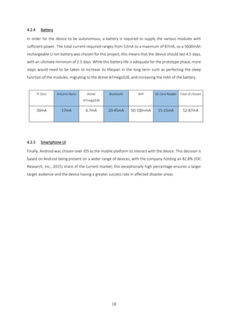 18
4.2.4 Battery
In order for the device to be autonomous, a battery is required to supply the various modules with
sufficient power. The total current required ranges from 52mA to a maximum of 87mA, so a 5600mAh
rechargeable Li-Ion battery was chosen for this project; this means that the device should last 4.5 days,
with an ultimate minimum of 2.5 days. While this battery life is adequate for the prototype phase, more
steps would need to be taken to increase its lifespan in the long term such as perfecting the sleep
function of the modules, migrating to the Atmel ATmega328, and increasing the mAh of the battery.
Pi Zero Arduino Nano Atmel
ATmega328
Bluetooth Wifi SD Card Reader Total of chosen
30mA 17mA 6.7mA 20-45mA 50-100+mA 15-25mA 52-87mA
4.2.5 Smartphone UI
Finally, Android was chosen over iOS as the mobile platform to interact with the device. This decision is
based on Android being present on a wider range of devices, with the company holding an 82.8% (IDC
Research, Inc., 2015) share of the current market; this exceptionally high percentage ensures a larger
target audience and the device having a greater success rate in affected disaster areas.
 