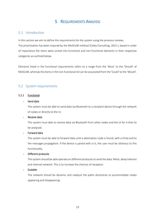 19
5 REQUIREMENTS ANALYSIS
5.1 Introduction
In this section we aim to define the requirements for the system using the previous reviews.
The prioritisation has been inspired by the MoSCoW method (Coley Consulting, 2015 ), based in order
of importance the items were sorted into functional and non-functional elements in their respective
categories as outlined below.
Elements listed in the functional requirements refers to a range from the ‘Must’ to the ‘Should’ of
MoSCoW, whereas the items in the non-functional list can be associated from the ‘Could’ to the ‘Would’.
5.2 System requirements
5.2.1 Functional
- Send data
The system must be able to send data via Bluetooth to a recipient device through the network
of nodes or directly to the UI.
- Receive data
The system must able to receive data via Bluetooth from other nodes and the UI for it then to
be analysed.
- Forward data
The system must be able to forward data until a destination node is found, with a finite end to
the messages propagation. If the device is paired with a UI, the user must be oblivious to this
functionality.
- Different protocols
The system should be able operate on different protocols to send the data: Mesh, delay tolerant
and internet network. This is to increase the chances of reception.
- Scalable
The network should be dynamic and readjust the paths directories to accommodate nodes
appearing and disappearing.
 