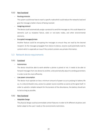 20
5.2.2 Non-Functional
- Routing protocols
The system could know how to reach a specific node which could reduce the networks load and
give the message a better chance of being received.
- Assigning protocol
The device could automatically assign a protocol to send the message on; this could depend on
elements such as reception failure, static or non-static nodes, and other environmental
elements.
- Encrypted messages/private
Another feature could be encrypting the messages to ensure they are read by the desired
recipient. As the messages propagate from device to device, anyone could potentially read its
content which is especially an issue if the content contains any private information.
5.3 Network device requirements
5.3.1 Functional
- Autonomous
The device should be able to work whether a phone is paired or not. It needs to be able to
forward messages from one device to another, and automatically adjust its sending parameters
in order to do this more efficiently.
- Low power consumption
The device must operate on low a minimum amount of power so as to prolong its battery life
as, in a natural disaster area, access to a power source could be as scarce as the signal itself. In
order to uphold a reliable network for the duration of the disturbance, the battery should aim
to last as long as possible.
5.3.2 Non-Functional
- Adaptable Design
The physical design could accommodate certain features in order to fit different situations and
better adapt to the users’ needs or the environments restrictions.
 