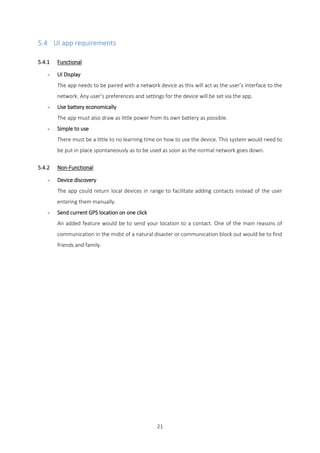 21
5.4 UI app requirements
5.4.1 Functional
- UI Display
The app needs to be paired with a network device as this will act as the user’s interface to the
network. Any user’s preferences and settings for the device will be set via the app.
- Use battery economically
The app must also draw as little power from its own battery as possible.
- Simple to use
There must be a little to no learning time on how to use the device. This system would need to
be put in place spontaneously as to be used as soon as the normal network goes down.
5.4.2 Non-Functional
- Device discovery
The app could return local devices in range to facilitate adding contacts instead of the user
entering them manually.
- Send current GPS location on one click
An added feature would be to send your location to a contact. One of the main reasons of
communication in the midst of a natural disaster or communication block out would be to find
friends and family.
 