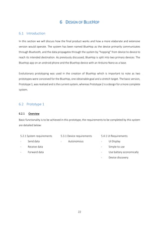 22
6 DESIGN OF BLUEHOP
6.1 Introduction
In this section we will discuss how the final product works and how a more elaborate and extensive
version would operate. The system has been named BlueHop as the device primarily communicates
through Bluetooth, and the data propagates through the system by “hopping” from device to device to
reach its intended destination. As previously discussed, BlueHop is split into two primary devices: The
BlueHop app on an android phone and the BlueHop device with an Arduino Nano as a base.
Evolutionary prototyping was used in the creation of BlueHop which is important to note as two
prototypes were conceived for the BlueHop, one obtainable goal and a stretch target. The basic version,
Prototype 1, was realised and is the current system, whereas Prototype 2 is a design for a more complete
system.
6.2 Prototype 1
6.2.1 Overview
Basic functionality is to be achieved in this prototype, the requirements to be completed by this system
are detailed below:
5.2.1 System requirements
- Send data
- Receive data
- Forward data
5.3.1 Device requirements
- Autonomous
5.4.1 UI Requirements
- UI Display
- Simple to use
- Use battery economically
- Device discovery
 