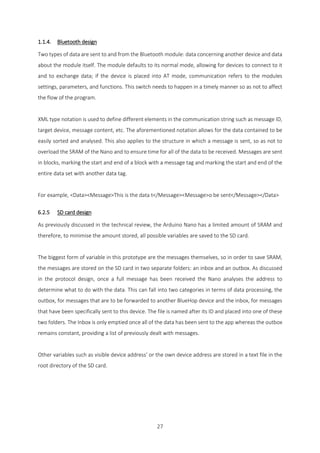 27
1.1.4. Bluetooth design
Two types of data are sent to and from the Bluetooth module: data concerning another device and data
about the module itself. The module defaults to its normal mode, allowing for devices to connect to it
and to exchange data; if the device is placed into AT mode, communication refers to the modules
settings, parameters, and functions. This switch needs to happen in a timely manner so as not to affect
the flow of the program.
XML type notation is used to define different elements in the communication string such as message ID,
target device, message content, etc. The aforementioned notation allows for the data contained to be
easily sorted and analysed. This also applies to the structure in which a message is sent, so as not to
overload the SRAM of the Nano and to ensure time for all of the data to be received. Messages are sent
in blocks, marking the start and end of a block with a message tag and marking the start and end of the
entire data set with another data tag.
For example, <Data><Message>This is the data t</Message><Message>o be sent</Message></Data>
6.2.5 SD card design
As previously discussed in the technical review, the Arduino Nano has a limited amount of SRAM and
therefore, to minimise the amount stored, all possible variables are saved to the SD card.
The biggest form of variable in this prototype are the messages themselves, so in order to save SRAM,
the messages are stored on the SD card in two separate folders: an inbox and an outbox. As discussed
in the protocol design, once a full message has been received the Nano analyses the address to
determine what to do with the data. This can fall into two categories in terms of data processing, the
outbox, for messages that are to be forwarded to another BlueHop device and the inbox, for messages
that have been specifically sent to this device. The file is named after its ID and placed into one of these
two folders. The Inbox is only emptied once all of the data has been sent to the app whereas the outbox
remains constant, providing a list of previously dealt with messages.
Other variables such as visible device address’ or the own device address are stored in a text file in the
root directory of the SD card.
 