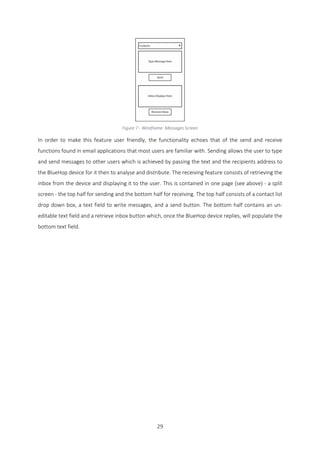 29
Figure 7 - Wireframe: Messages Screen
In order to make this feature user friendly, the functionality echoes that of the send and receive
functions found in email applications that most users are familiar with. Sending allows the user to type
and send messages to other users which is achieved by passing the text and the recipients address to
the BlueHop device for it then to analyse and distribute. The receiving feature consists of retrieving the
inbox from the device and displaying it to the user. This is contained in one page (see above) - a split
screen - the top half for sending and the bottom half for receiving. The top half consists of a contact list
drop down box, a text field to write messages, and a send button. The bottom half contains an un-
editable text field and a retrieve inbox button which, once the BlueHop device replies, will populate the
bottom text field.
 
