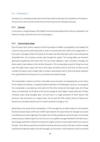 30
6.3 Prototype 2
Prototype 2 is a working concept which will be fully implemented upon the completion of Prototype 1.
The aim of this version will be to fulfil the rest of the requirements detailed previously.
6.3.1 Overview
In this section a merger between DTN, MANET and the interoperability of the internet, as detailed in the
literature review, will be the main focus of prototype 2.
6.3.2 Communication design
Once the basic mesh, ad-hoc network in the first prototype is fulfilled, routing tables can be added; this
is done to map out the connecting nodes in order to economically direct traffic to the target device. In
this system, messages contain the history of all nodes that they have been sent to and subsequently
forwarded from, thus creating a known path through the system. The routing tables are therefore
generated by gathering information from this list of past addresses. Upon receiving a message, the
device adds its own address to the list then forwards it. The routing tables consist of listing how many
hops the target node is away from the current node, and which point to start from. As there can be
multiple first steps to reach a target node, a number is associated to each in order to illustrate reliability;
this is generated by the frequency of a successfully transmitted message.
The routing table is copied so as there is two tables at any one point: one displaying the current status
of the network and another, a network prediction (detailed in the following). Every hour an average of
the routing table is calculated per entry with all of the other entries for that target node, all of these
values are saved daily; so 24 values of the hourly average for each target is saved, with each of these
individual values being averaged daily. The end result is a rough prediction of which devices that
particular node encounters on a regular basis; this can give the DTN a better chance of being more
beneficial as the device would know if it is worth saving the message or not.
Depending on the values of the routing table, or if the message has no visible recipient on the network,
the device would choose a DTN over a MESH type network; this would allow the message to be saved
to be delivered at a later stage when the target node is finally available to receive the data. If a threshold
of both previous network types fail, then this turns into a golden message intended for the web server;
the message would then infiltrate the network at a higher priority to reach a device which has access to
the web. These devices would be connected to a phone which has access to the web, and the message
would flow through the mobile. Once the message is on the server, it will reside there until a connected
 
