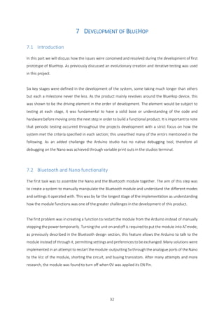 32
7 DEVELOPMENT OF BLUEHOP
7.1 Introduction
In this part we will discuss how the issues were conceived and resolved during the development of first
prototype of BlueHop. As previously discussed an evolutionary creation and iterative testing was used
in this project.
Six key stages were defined in the development of the system, some taking much longer than others
but each a milestone never the less. As the product mainly revolves around the BlueHop device, this
was shown to be the driving element in the order of development. The element would be subject to
testing at each stage, it was fundamental to have a solid base or understanding of the code and
hardware before moving onto the next step in order to build a functional product. It is important to note
that periodic testing occurred throughout the projects development with a strict focus on how the
system met the criteria specified in each section; this unearthed many of the errors mentioned in the
following. As an added challenge the Arduino studio has no native debugging tool, therefore all
debugging on the Nano was achieved through variable print outs in the studios terminal.
7.2 Bluetooth and Nano functionality
The first task was to assemble the Nano and the Bluetooth module together. The aim of this step was
to create a system to manually manipulate the Bluetooth module and understand the different modes
and settings it operated with. This was by far the longest stage of the implementation as understanding
how the module functions was one of the greater challenges in the development of this product.
The first problem was in creating a function to restart the module from the Arduino instead of manually
stopping the power temporarily. Turning the unit on and off is required to put the module into ATmode;
as previously described in the Bluetooth design section, this feature allows the Arduino to talk to the
module instead of through it, permitting settings and preferences to be exchanged. Many solutions were
implemented in an attempt to restart the module: outputting 5v through the analogue ports of the Nano
to the Vcc of the module, shorting the circuit, and buying transistors. After many attempts and more
research, the module was found to turn off when 0V was applied its EN Pin.
 