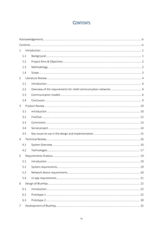 iv
CONTENTS
Acknowledgements..................................................................................................................................iii
Contents ..................................................................................................................................................iv
1 Introduction..................................................................................................................................... 1
1.1 Background.............................................................................................................................. 1
1.2 Project Aims & Objectives........................................................................................................ 2
1.3 Methodology ........................................................................................................................... 2
1.4 Scope ....................................................................................................................................... 3
2 Literature Review............................................................................................................................. 4
2.1 Introduction............................................................................................................................. 4
2.2 Overview of the requirements for relief communication networks ........................................ 4
2.3 Communication models........................................................................................................... 6
2.4 Conclusion................................................................................................................................ 9
3 Product Review.............................................................................................................................. 10
3.1 Introduction........................................................................................................................... 10
3.2 FireChat.................................................................................................................................. 12
3.3 Commotion............................................................................................................................ 13
3.4 Serval project......................................................................................................................... 14
3.5 Key issues to use in the design and implementation ............................................................. 15
4 Technical Review............................................................................................................................ 16
4.1 System Overview ................................................................................................................... 16
4.2 Technologies.......................................................................................................................... 17
5 Requirements Analysis................................................................................................................... 19
5.1 Introduction........................................................................................................................... 19
5.2 System requirements............................................................................................................. 19
5.3 Network device requirements ............................................................................................... 20
5.4 UI app requirements.............................................................................................................. 21
6 Design of BlueHop.......................................................................................................................... 22
6.1 Introduction........................................................................................................................... 22
6.2 Prototype 1............................................................................................................................ 22
6.3 Prototype 2............................................................................................................................ 30
7 Development of BlueHop............................................................................................................... 32
 