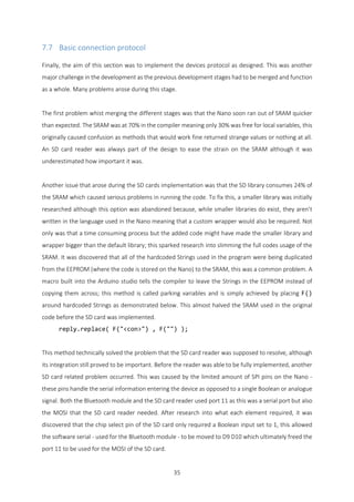 35
7.7 Basic connection protocol
Finally, the aim of this section was to implement the devices protocol as designed. This was another
major challenge in the development as the previous development stages had to be merged and function
as a whole. Many problems arose during this stage.
The first problem whist merging the different stages was that the Nano soon ran out of SRAM quicker
than expected. The SRAM was at 70% in the compiler meaning only 30% was free for local variables, this
originally caused confusion as methods that would work fine returned strange values or nothing at all.
An SD card reader was always part of the design to ease the strain on the SRAM although it was
underestimated how important it was.
Another issue that arose during the SD cards implementation was that the SD library consumes 24% of
the SRAM which caused serious problems in running the code. To fix this, a smaller library was initially
researched although this option was abandoned because, while smaller libraries do exist, they aren’t
written in the language used in the Nano meaning that a custom wrapper would also be required. Not
only was that a time consuming process but the added code might have made the smaller library and
wrapper bigger than the default library; this sparked research into slimming the full codes usage of the
SRAM. It was discovered that all of the hardcoded Strings used in the program were being duplicated
from the EEPROM (where the code is stored on the Nano) to the SRAM, this was a common problem. A
macro built into the Arduino studio tells the compiler to leave the Strings in the EEPROM instead of
copying them across; this method is called parking variables and is simply achieved by placing F()
around hardcoded Strings as demonstrated below. This almost halved the SRAM used in the original
code before the SD card was implemented.
reply.replace( F("<con>") , F("") );
This method technically solved the problem that the SD card reader was supposed to resolve, although
its integration still proved to be important. Before the reader was able to be fully implemented, another
SD card related problem occurred. This was caused by the limited amount of SPI pins on the Nano -
these pins handle the serial information entering the device as opposed to a single Boolean or analogue
signal. Both the Bluetooth module and the SD card reader used port 11 as this was a serial port but also
the MOSI that the SD card reader needed. After research into what each element required, it was
discovered that the chip select pin of the SD card only required a Boolean input set to 1, this allowed
the software serial - used for the Bluetooth module - to be moved to D9 D10 which ultimately freed the
port 11 to be used for the MOSI of the SD card.
 