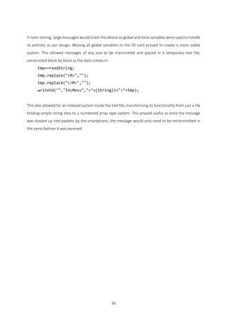 36
In later testing, large messages would crash the device as global and local variables were used to handle
its entirety as per design. Moving all global variables to the SD card proved to create a more stable
system. This allowed messages of any size to be transmitted and placed in a temporary text file,
constructed block by block as the data comes in.
tmp+=readString;
tmp.replace("<M>","");
tmp.replace("</M>","");
writeSd("","IncMess","<"+(String)i+">"+tmp);
This also allowed for an indexed system inside the text file, transforming its functionality from just a file
holding simple string data to a numbered array type system. This proved useful as once the message
was divided up into packets by the smartphone, the message would only need to be retransmitted in
the same fashion it was received.
 