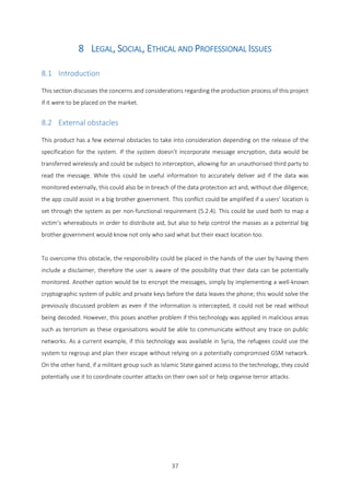 37
8 LEGAL, SOCIAL, ETHICAL AND PROFESSIONAL ISSUES
8.1 Introduction
This section discusses the concerns and considerations regarding the production process of this project
if it were to be placed on the market.
8.2 External obstacles
This product has a few external obstacles to take into consideration depending on the release of the
specification for the system. If the system doesn’t incorporate message encryption, data would be
transferred wirelessly and could be subject to interception, allowing for an unauthorised third party to
read the message. While this could be useful information to accurately deliver aid if the data was
monitored externally, this could also be in breach of the data protection act and, without due diligence,
the app could assist in a big brother government. This conflict could be amplified if a users’ location is
set through the system as per non-functional requirement (5.2.4). This could be used both to map a
victim’s whereabouts in order to distribute aid, but also to help control the masses as a potential big
brother government would know not only who said what but their exact location too.
To overcome this obstacle, the responsibility could be placed in the hands of the user by having them
include a disclaimer, therefore the user is aware of the possibility that their data can be potentially
monitored. Another option would be to encrypt the messages, simply by implementing a well-known
cryptographic system of public and private keys before the data leaves the phone; this would solve the
previously discussed problem as even if the information is intercepted, it could not be read without
being decoded. However, this poses another problem if this technology was applied in malicious areas
such as terrorism as these organisations would be able to communicate without any trace on public
networks. As a current example, if this technology was available in Syria, the refugees could use the
system to regroup and plan their escape without relying on a potentially compromised GSM network.
On the other hand, if a militant group such as Islamic State gained access to the technology, they could
potentially use it to coordinate counter attacks on their own soil or help organise terror attacks.
 