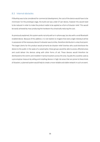38
8.3 Internal obstacles
If BlueHop was to be considered for commercial development, the cost of the device would have to be
minimised. For the prototype stage, the build cost was under £7 per device, however this would need
to be reduced in order to make the product viable to be applied as a form of disaster relief. This would
be easily achieved by mass producing the hardware thus drastically reducing the cost.
As previously explained, this system works not only with an in-phone app, but also with a small Bluetooth
enabled device. Because of this addition, it is not realistic to imagine that every single individual will be
in possession of the necessary device if a disaster was to strike, therefore distribution is a key focal point.
The target clients for this product would primarily be disaster relief charities who could distribute the
device to the public in the wake of a catastrophe; these groups would be able to access affected areas
and could deliver the devices along with other forms of aid. These devices would therefore be
distributed to the victims and installed in tactical locations across the area. Equally this could be used as
a pre-emptive measure by selling and installing devices in high risk areas that are prone to these kinds
of disasters; a planned system would help to create a more reliable and stable network in such an event.
 