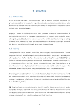 39
9 EVALUATION
9.1 Introduction
In this section the final product, BlueHop Prototype 1, will be evaluated in multiple ways. Firstly, the
product was tested in order to assess the bugs in the system; the requirements were then compared to
those originally outlined, and finally followed by the Likert scale being applied to compare the system
with the others previously reviewed.
Prototype 2 will not be included in this section as the system has currently not been implemented. If
this prototype was ready to be evaluated, this would consist of the same steps as detailed below,
although they would be adjusted to accommodate harsher conditions and a wider range of testing
scenarios. Finally, the evaluation would conclude with field testing of the product and users’ opinion of
the system. A Likert scale of this prototype can be found in the Appendix B.
9.2 Testing
Testing the system partially proved to be difficult as, without using the UI alongside the device, it is hard
to observe the results. Testing consisted of placing five devices in a static position with a varying amount
of ranges (as shown the Appendix F and demonstrated in video: https://vimeo.com/163258470). It is
important to note that the only feedback available from the device is the Bluetooth connectivity state;
if the Bluetooth LED flashes once every second, the module is in idle mode, if the LED flashes for a
second once every 2 seconds, the device is in AT mode or trying to connect to another device, and if the
light flashes twice in quick succession every 2 seconds then the device is paired with another.
Five testing plans were devised in order to evaluate the system, the overall plan was structured around
the three main functions of the UI: device data and connection, save contact, and sending and receiving
messages. Testing was an overall success although two main problems were highlighted. (see Appendix
G for the full testing tables).
P1: The phone fails to connect with the device when it is occupied at that moment in time; it can be
occupied by attempting to connect, or is already connected to another device. This operation is normal
as the device cannot do multiple things at once, meaning that the phone shouldn’t be able to send a
message at that specific time but will instead wait until the device is free.
 