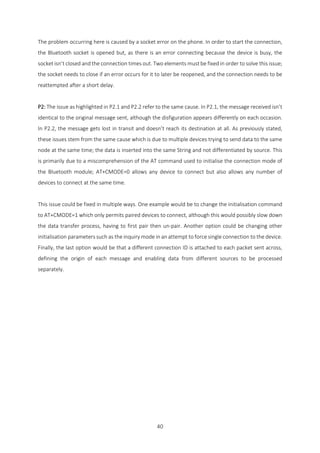 40
The problem occurring here is caused by a socket error on the phone. In order to start the connection,
the Bluetooth socket is opened but, as there is an error connecting because the device is busy, the
socket isn’t closed and the connection times out. Two elements must be fixed in order to solve this issue;
the socket needs to close if an error occurs for it to later be reopened, and the connection needs to be
reattempted after a short delay.
P2: The issue as highlighted in P2.1 and P2.2 refer to the same cause. In P2.1, the message received isn’t
identical to the original message sent, although the disfiguration appears differently on each occasion.
In P2.2, the message gets lost in transit and doesn’t reach its destination at all. As previously stated,
these issues stem from the same cause which is due to multiple devices trying to send data to the same
node at the same time; the data is inserted into the same String and not differentiated by source. This
is primarily due to a miscomprehension of the AT command used to initialise the connection mode of
the Bluetooth module; AT+CMODE=0 allows any device to connect but also allows any number of
devices to connect at the same time.
This issue could be fixed in multiple ways. One example would be to change the initialisation command
to AT+CMODE=1 which only permits paired devices to connect, although this would possibly slow down
the data transfer process, having to first pair then un-pair. Another option could be changing other
initialisation parameters such as the inquiry mode in an attempt to force single connection to the device.
Finally, the last option would be that a different connection ID is attached to each packet sent across,
defining the origin of each message and enabling data from different sources to be processed
separately.
 