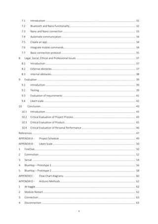 v
7.1 Introduction........................................................................................................................... 32
7.2 Bluetooth and Nano functionality.......................................................................................... 32
7.3 Nano and Nano connection ................................................................................................... 33
7.4 Automate communication..................................................................................................... 34
7.5 Create an app......................................................................................................................... 34
7.6 Integrate mobile commands.................................................................................................. 34
7.7 Basic connection protocol...................................................................................................... 35
8 Legal, Social, Ethical and Professional Issues ................................................................................. 37
8.1 Introduction........................................................................................................................... 37
8.2 External obstacles.................................................................................................................. 37
8.3 Internal obstacles................................................................................................................... 38
9 Evaluation ...................................................................................................................................... 39
9.1 Introduction........................................................................................................................... 39
9.2 Testing ................................................................................................................................... 39
9.3 Evaluation of requirements ................................................................................................... 41
9.4 Likert scale ............................................................................................................................. 42
10 Conclusion.................................................................................................................................. 43
10.1 Introduction........................................................................................................................... 43
10.2 Critical Evaluation of Project Process..................................................................................... 43
10.3 Critical Evaluation of Product................................................................................................. 45
10.4 Critical Evaluation of Personal Performance.......................................................................... 46
References............................................................................................................................................. 47
APPENDIX A - Project Schedule ........................................................................................................ 49
APPENDIX B - Likert Scale................................................................................................................. 50
1 FireChat.......................................................................................................................................... 50
2 Commotion.................................................................................................................................... 52
3 Serval ............................................................................................................................................. 54
4 BlueHop – Prototype 1................................................................................................................... 56
5 BlueHop – Prototype 2................................................................................................................... 58
APPENDIX C - Flow Chart diagrams .................................................................................................. 60
APPENDIX D - Arduino Methods....................................................................................................... 62
1 At toggle......................................................................................................................................... 62
2 Module Restart .............................................................................................................................. 62
3 Connection..................................................................................................................................... 63
4 Disconnection ................................................................................................................................ 63
 