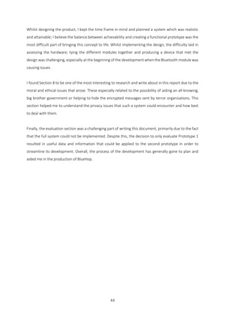 44
Whilst designing the product, I kept the time frame in mind and planned a system which was realistic
and attainable; I believe the balance between achievability and creating a functional prototype was the
most difficult part of bringing this concept to life. Whilst implementing the design, the difficulty laid in
assessing the hardware; tying the different modules together and producing a device that met the
design was challenging, especially at the beginning of the development when the Bluetooth module was
causing issues.
I found Section 8 to be one of the most interesting to research and write about in this report due to the
moral and ethical issues that arose. These especially related to the possibility of aiding an all-knowing,
big brother government or helping to hide the encrypted messages sent by terror organisations. This
section helped me to understand the privacy issues that such a system could encounter and how best
to deal with them.
Finally, the evaluation section was a challenging part of writing this document, primarily due to the fact
that the full system could not be implemented. Despite this, the decision to only evaluate Prototype 1
resulted in useful data and information that could be applied to the second prototype in order to
streamline its development. Overall, the process of the development has generally gone to plan and
aided me in the production of BlueHop.
 