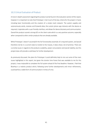 45
10.3 Critical Evaluation of Product
A more in-depth assessment regarding this product can be found in the evaluation section of this report,
however it is important to note that Prototype 1 met much of the key criteria for the project in hand,
including basic functionality and the creation of a simple mesh network. The system capably and
autonomously sends, receives and forwards data, the custom phone app interacts with the device as
required, it operates with a user friendly interface, and allows for device discovery and communication.
Overall the product scored a strong 4/5 on the Likert scale which is a very positive outcome, especially
when compared to other similar products that are already available.
While Prototype 1 doesn’t accomplish the full functionality essentials of a required system, and would
therefore not be in a current state to market to the masses, it does show a lot of promise. There are
currently issues in regards to the products scalability, power consumption and overall stability, but this
project does still provide a solid base for further development.
As previously discussed, the plans for Prototype 2 could definitely help to iron out some of the main
issues highlighted in this report, but given the shorter time frame that was available to me for this
project, it was impossible to complete the full system ahead of the final deadline. However, I feel that
BlueHop is a realistic product which, following some further developments and minor refinements,
could well be a viable form of communication in times of crisis.
 