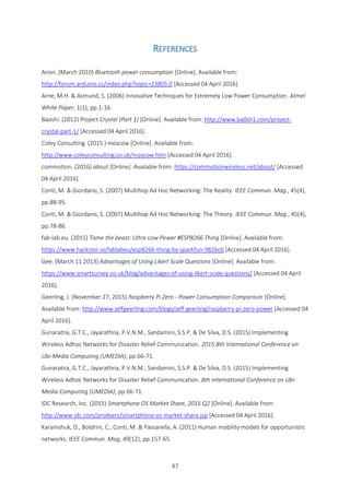 47
REFERENCES
Anon. (March 2010) Bluetooth power consumption [Online]. Available from:
http://forum.arduino.cc/index.php?topic=23805.0 [Accessed 04 April 2016].
Arne, M.H. & Asmund, S. (2006) Innovative Techniques for Extremely Low Power Consumption. Atmel
White Paper, 1(1), pp.1-16.
Baoshi. (2012) Project Crystal (Part 1) [Online]. Available from: http://www.ba0sh1.com/project-
crystal-part-1/ [Accessed 04 April 2016].
Coley Consulting. (2015 ) moscow [Online]. Available from:
http://www.coleyconsulting.co.uk/moscow.htm [Accessed 04 April 2016].
commotion. (2016) about [Online]. Available from: https://commotionwireless.net/about/ [Accessed
04 April 2016].
Conti, M. & Giordano, S. (2007) Multihop Ad Hoc Networking: The Reality. IEEE Commun. Mag., 45(4),
pp.88-95.
Conti, M. & Giordano, S. (2007) Multihop Ad Hoc Networking: The Theory. IEEE Commun. Mag., 45(4),
pp.78-86.
fab-lab.eu. (2015) Tame the beast: Ultra-Low Power #ESP8266 Thing [Online]. Available from:
https://www.hackster.io/fablabeu/esp8266-thing-by-sparkfun-982bc6 [Accessed 04 April 2016].
Gee. (March 11 2013) Advantages of Using Likert Scale Questions [Online]. Available from:
https://www.smartsurvey.co.uk/blog/advantages-of-using-likert-scale-questions/ [Accessed 04 April
2016].
Geerling, J. (November 27, 2015) Raspberry Pi Zero - Power Consumption Comparison [Online].
Available from: http://www.jeffgeerling.com/blogs/jeff-geerling/raspberry-pi-zero-power [Accessed 04
April 2016].
Gunaratna, G.T.C., Jayarathna, P.V.N.M., Sandamini, S.S.P. & De Silva, D.S. (2015) Implementing
Wireless Adhoc Networks for Disaster Relief Communication. 2015 8th International Conference on
Ubi-Media Computing (UMEDIA), pp.66-71.
Gunaratna, G.T.C., Jayarathna, P.V.N.M., Sandamini, S.S.P. & De Silva, D.S. (2015) Implementing
Wireless Adhoc Networks for Disaster Relief Communication. 8th International Conference on Ubi-
Media Computing (UMEDIA), pp.66-71.
IDC Research, Inc. (2015) Smartphone OS Market Share, 2015 Q2 [Online]. Available from:
http://www.idc.com/prodserv/smartphone-os-market-share.jsp [Accessed 04 April 2016].
Karamshuk, D., Boldrini, C., Conti, M. & Passarella, A. (2011) Human mobility models for opportunistic
networks. IEEE Commun. Mag, 49(12), pp.157-65.
 