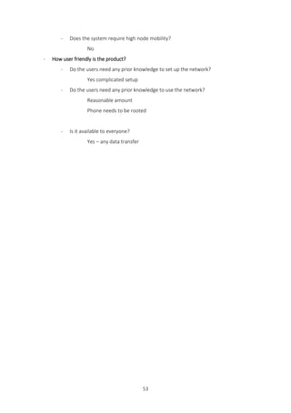53
- Does the system require high node mobility?
No
- How user friendly is the product?
- Do the users need any prior knowledge to set up the network?
Yes complicated setup
- Do the users need any prior knowledge to use the network?
Reasonable amount
Phone needs to be rooted
- Is it available to everyone?
Yes – any data transfer
 