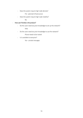 55
- Does the system require high node density?
Pre - planned infrastructure
- Does the system require high node mobility?
No
- How user friendly is the product?
- Do the users need any prior knowledge to set up the network?
little
- Do the users need any prior knowledge to use the network?
Phone needs to be rooted
- Is it available to everyone?
Yes – private messages
 