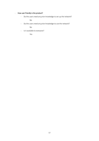 57
- How user friendly is the product?
- Do the users need any prior knowledge to set up the network?
No
- Do the users need any prior knowledge to use the network?
No
- Is it available to everyone?
Yes
 