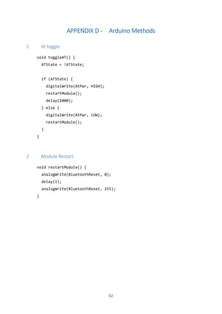 62
APPENDIX D - Arduino Methods
1 At toggle
void toggleAT() {
ATState = !ATState;
if (ATState) {
digitalWrite(AtPwr, HIGH);
restartModule();
delay(1000);
} else {
digitalWrite(AtPwr, LOW);
restartModule();
}
}
2 Module Restart
void restartModule() {
analogWrite(BluetoothReset, 0);
delay(1);
analogWrite(BluetoothReset, 255);
}
 
