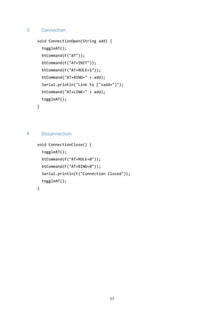63
3 Connection
void ConnectionOpen(String add) {
toggleAT();
btCommand(F("AT"));
btCommand(F("AT+INIT"));
btCommand(F("AT+ROLE=1"));
btCommand("AT+BIND=" + add);
Serial.println("Link to ["+add+"]");
btCommand("AT+LINK=" + add);
toggleAT();
}
4 Disconnection
void ConnectionClose() {
toggleAT();
btCommand(F("AT+ROLE=0"));
btCommand(F("AT+BIND=0"));
Serial.println(F("Connection Closed"));
toggleAT();
}
 