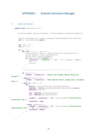 73
APPENDIX I - Android Connection Manager
1 Start connection
public void startConnection() {
BluetoothAdapter mBluetoothAdapter = BluetoothAdapter.getDefaultAdapter();
Object[] pairedDevices = mBluetoothAdapter.getBondedDevices().toArray();
int le = pairedDevices.length;
int count = 0;
int pos = 0;
if (le > 0) {
for (int i = 0; i < le; i++) {
BluetoothDevice device = (BluetoothDevice) pairedDevices[i];
String address = device.getAddress();
String name = device.getName();
if (name.contains("BlueHop")) {
connection = ("nDevice " + name + " [" + address + "]n");
pos = i;
count++;
}
}
//console.append("nCompatible devices found: " + count);
if (count > 1) {
conText = (connection + "nOnly one BlueHop device should be
paired.");
} else if (count == 0) {
conText = (connection + "nNo devices found, please pair a BlueHop
Node.");
} else if (count == 1) {
try {
device = (BluetoothDevice) pairedDevices[pos];
mmSocket = device.createRfcommSocketToServiceRecord(uuid);
mmSocket.connect();
boS = mmSocket.getOutputStream();
biS = mmSocket.getInputStream();
conText = (connection + "n" + Html.fromHtml("<b>Connection
Successful!</b>"));
connected = true;
} catch (Exception e) {
conText = (connection + "n" + Html.fromHtml("<b>Connection
UnSuccessful!</b>") + "n" + e.toString());
connected = false;
}
}
}
}
 