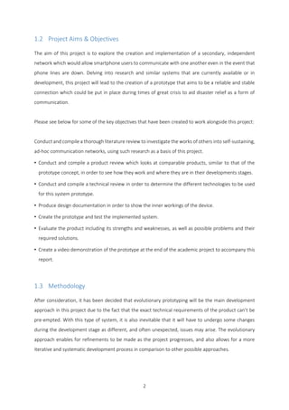 2
1.2 Project Aims & Objectives
The aim of this project is to explore the creation and implementation of a secondary, independent
network which would allow smartphone users to communicate with one another even in the event that
phone lines are down. Delving into research and similar systems that are currently available or in
development, this project will lead to the creation of a prototype that aims to be a reliable and stable
connection which could be put in place during times of great crisis to aid disaster relief as a form of
communication.
Please see below for some of the key objectives that have been created to work alongside this project:
Conduct and compile a thorough literature review to investigate the works of others into self-sustaining,
ad-hoc communication networks, using such research as a basis of this project.
• Conduct and compile a product review which looks at comparable products, similar to that of the
prototype concept, in order to see how they work and where they are in their developments stages.
• Conduct and compile a technical review in order to determine the different technologies to be used
for this system prototype.
• Produce design documentation in order to show the inner workings of the device.
• Create the prototype and test the implemented system.
• Evaluate the product including its strengths and weaknesses, as well as possible problems and their
required solutions.
• Create a video demonstration of the prototype at the end of the academic project to accompany this
report.
1.3 Methodology
After consideration, it has been decided that evolutionary prototyping will be the main development
approach in this project due to the fact that the exact technical requirements of the product can’t be
pre-empted. With this type of system, it is also inevitable that it will have to undergo some changes
during the development stage as different, and often unexpected, issues may arise. The evolutionary
approach enables for refinements to be made as the project progresses, and also allows for a more
iterative and systematic development process in comparison to other possible approaches.
 