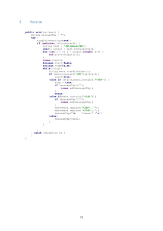 74
2 Receive
public void recieve() {
String messageTmp = "";
try {
toggleConnection(true);
if (mmSocket.isConnected()) {
String text = "<M>inbox</M>";
char[] output = text.toCharArray();
for (int i = 0; i < output.length; i++) {
boS.write(output[i]);
}
comms.clear();
boolean start=false;
boolean stop=false;
while(!stop){
String mess =readInPacket();
if (mess.contains("<D>")&&!start){
start=true;
}else if (start&&mess.contains("</D>")) {
stop = true;
if (messageTmp!=""){
comms.add(messageTmp);
}
break;
}else if(mess.contains("<Id>")){
if (messageTmp!=""){
comms.add(messageTmp);
}
mess=mess.replace("<Id>", "");
mess=mess.replace("</Id>","");
messageTmp="n "+mess+" :n";
}else{
messageTmp+=mess;
}
}
}
} catch (Exception e) {
}
}
 